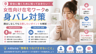 「在宅でチャットレディや音声通話のお仕事を始めてみたいけれど、家族や彼氏、職場の人にバレないか不安……」 そんな風に悩んで、なかなか一歩を踏み出せない女性はとても多いですよね。 実は、身バレ対策で一番気をつけたいのは、「顔さえ出さなければ絶対にバレない」というわけではないということです。 完璧な身バレ対策は、顔だけでなく「映像・声・背景・プロフィール・会話」のすべてをトータルで考えることが大切です。 この記事では、安心・安全に稼げる優良サイト「DXLIVE JOB」や「MyPureVoice」を検討しているあなたへ、登録前に知っておけば絶対に後悔しない、鉄壁の身バレ対策を優しく解説します。 身バレは「お顔」以外からも起こるって本当？ 「身バレ＝顔を見られること」と思いがちですよね。 もちろんお顔は一番の特徴ですが、実はそれ以外にも、ちょっとした油断からヒントを与えてしまうことがあるんです。 お部屋の家具や、特徴的なポスター 窓の外に映った景色や間取り 普段の話し方や口癖 お気に入りの服やアクセサリー 目立つタトゥーやほくろ プロフィールに書いた細かすぎる趣味 会話の中でうっかり話した地名 これら一つ一つは小さな情報でも、いくつも重なると「あれ？ もしかして〇〇ちゃん？」と気づかれるきっかけになってしまいます。 だからこそ、「顔を隠す」だけでなく、「自分につながるヒントをできるだけ減らす」という意識を持つことが、安心して稼ぐための第一歩になります。 1．本名や普段のニックネームは絶対に使わない お仕事で使うお名前（源氏名）は、本名や普段のSNSで使っているニックネームとは全く違うものにしましょう。 「いつも使ってる名前の方が呼ばれ慣れてるし…」と思うかもしれませんが、同じ名前で検索されて、あなたのプライベートなInstagramやX（旧Twitter）のアカウントが見つかってしまう危険があります。 本名は絶対に使わない 普段のSNSと同じニックネームは避ける 昔から使っているお決まりのハンドルネームもNG お仕事専用の可愛いお名前を新しく作る♪ 2．プロフィールは「フェイク」を交えて賢く書く 男性の目を引くためにプロフィールを充実させるのは大賛成ですが、本当のことを正直に書きすぎる必要はありません。 たとえば、こんな情報をそのまま書くと、住んでいる場所や生活スタイルが特定されやすくなります。 具体的な住んでいる市区町村 リアルな職業や職場の場所 出身校や在籍している学校名 よく使う最寄り駅や路線 毎日の通勤・通学にかかる時間 あなたしか持っていないような珍しい資格 よく行く近所のカフェやスーパー プロフィールには「映画が好き」「カフェ巡りが趣味」といった当たり障りのない話題を書きつつ、プライベートが特定されそうな部分には少しフェイク（設定）を混ぜるのが賢い身バレ対策です。 3．おしゃべり中に個人情報をポロリと話さない 「このお客さん、優しくて話しやすいな〜」と気を許して、つい普段の生活のことを詳しく話してしまった……これが一番多い身バレのパターンです。 たとえば、 「東京の西側に住んでるんだ〜」 「電車で新宿まで30分くらいかな」 「近くに〇〇っていう美味しいパン屋さんがあって」 「実は病院で働いてるの」 こういった情報を別々の日に話していても、熱心なお客さんはしっかり覚えていて、頭の中であなたのプロフィールを組み立ててしまいます。 答えたくないプライベートな質問は、上手にかわしたりスルーしてOKです。無理に本当のことを教えなくても、ノンアダルトな雑談の聞き上手になるだけで十分に稼げますよ♪ 4．映像チャットでは、カメラに映る「背景」を徹底チェック DXLIVE JOBのように高単価な映像ライブチャットに挑戦する場合、お顔以外の「映り込み」には十分注意しましょう。 お仕事をスタートする前に、カメラのプレビュー画面で必ずチェックしてくださいね。 机の上の郵便物や宅配便のラベル 学校や職場の書類、名札 実家の家族写真 特徴的なアイドルのポスターや限定グッズ 窓ガラスや鏡への反射（意外と盲点です！） パソコンやスマホの画面に表示された本名 DXLIVE JOBは、本人確認さえ済めば、実際のお仕事中はマスクやスタンプで顔を隠して働くことが公式に認められています。ノルマや罰金も一切ないので、お部屋の綺麗な壁を背景にして、マイペースに安全に稼いでくださいね。 5．服装や身体の目立つ特徴も隠して安心 顔を画面の外に外したり、マスクで隠していても、普段のあなたを知っている人が見れば「この服、〇〇ちゃんと同じだ」と気づかれることがあります。 目立つタトゥー 大きなほくろや傷跡（絆創膏やコンシーラーで隠せます） 毎日つけているお気に入りのアクセサリー 職場や学校で着ている服 地域がバレる制服やユニフォーム 対策として一番おすすめなのは、お仕事専用の可愛いルームウェアを何着か用意すること。気持ちのスイッチも切り替わって、よりお仕事が楽しくなりますよ。 6．「声」や「話し方」から伝わる情報にも気をつけて 「どうしても映像は不安…」という方には、映像（カメラ）を一切使わず、声とテキストだけで稼げるMyPureVoiceがおすすめです。 公式でも「お顔やスタイルを見せる必要は一切なし」と約束されているので、お部屋の映り込みを心配する必要はゼロになります。 ただし、声や話し方にもあなただけの特徴が隠れています。 強い方言やなまり 地元特有の言い回し（方言だと気づいていないことも！） リアルな職場の愚痴 地元のローカルな話題 毎日の起床・就寝時間 声のお仕事だからこそ、会話の内容から個人情報が漏れないように気をつけるだけで、完璧に近い身バレ対策が完成します。 7．お仕事専用のメールアドレスを作ろう サイトに登録する時は、普段プライベートで使っているアドレスではなく、お仕事専用のフリーメール（Gmailなど）を新しく作るのが鉄則です。 プライベートのメールに埋もれて大切なお知らせを見逃すことも防げますし、何より安心感が違います。 アドレスの文字列に、本名や生年月日、普段のSNSのIDを含めないように適当な英数字で作るのがポイントです。 8．お仕事用のSNS（裏垢）はプライベートと完全に分ける お客さんを集めるためにお仕事専用のSNSアカウント（Xなど）を作る場合は、リアルな友達と繋がっているアカウントとは完全に切り離しましょう。 同じユーザー名やIDは使わない 同じプロフィール画像は絶対にNG プライベートのアカウントと相互フォローしない スマホの位置情報（GPS）機能はオフにする 自宅の近所で撮った風景写真を載せない プライベートで投稿した写真をお仕事用で使い回さない 特に写真の使い回しは、画像検索でアカウント同士が結びついてしまう危険があるので絶対にやめましょうね。 9．【超重要】「本人確認」はあなたを守るためのルールです 「顔出しなしって書いてあるのに、身分証や顔の写真を送らないといけないの？怖い…」と思う初心者さんはとても多いです。 でも、実はここが一番勘違いしやすいポイントなんです。 DXLIVEでもMyPureVoiceでも、登録時に必ず身分証による本人確認・年齢確認が行われます。 これは違法サイトではない証拠であり、あなたを危険なユーザーから守るためのシステムです。提出した身分証や本名、本人確認の時の顔写真が、男性のお客様に公開されることは100%ありません！ あなたが安全・確実にお給料を受け取るために絶対に欠かせない手続きなので、「顔出しなし」＝「完全匿名で運営にも身元を隠せる」わけではないことだけは覚えておいてくださいね。 DXLIVE JOBとMyPureVoice、私に合うのはどっち？ どちらも「お客様に顔を見せずに安全に稼げる」優良サイトですが、身バレ対策のやり方は少し違ってきます。 項目 MyPureVoice DXLIVE JOB 映像（カメラ） 一切使わない（完全なし） 使う（映像チャット） お仕事中の顔 映像自体がないから100%安心 マスク等で顔を隠してOK 背景の映り込み 心配ゼロ♪ カメラのプレビューで要チェック 声バレ 会話メインなので少し注意 テキスト中心なら安心 会話からの情報漏れ フェイクを混ぜて対策！ フェイクを混ぜて対策！ 「お部屋の映り込みとかを気にするのは面倒！とにかく100%姿を見られたくない！」という方には、映像を一切使わないMyPureVoiceが圧倒的におすすめです。 一方で、「身バレ対策はしっかりやるから、映像を使ってより高収入を狙いたい！」という前向きな方には、顔出しなしOKのDXLIVE JOBがピッタリです。どちらも辞めたい時にすぐ辞められるので安心してくださいね。 2つのサービスの働き方や稼ぎやすさの違いについては、こちらの記事でさらに詳しく比較しています。 → 映像なしでこっそり稼ぐ？顔隠しで高収入を狙う？あなたにピッタリの働き方を見つける徹底比較はこちら♪ 身バレが不安なら、登録前にこのリストをチェック♪ 「登録してからどうしよう…」と焦るより、始める前に自分なりのルールを決めておくのが一番安心です。 [box02 title="安心・安全にスタート！活動前の身バレ対策チェック"] お仕事専用の可愛いニックネームを決めた 普段のSNSと同じ名前は使っていない お仕事専用のフリーメールアドレスを作った 住んでいる場所やリアルな職業など、話さない情報を決めた 【映像の場合】お部屋の背景にポスターや本名が映っていないか確認した 【映像の場合】特徴的な服やアクセサリーを外した お仕事用SNSはプライベートと完全に分けた 本人確認は「運営が私を守るため」だと理解できた [/box02] 最初にこれだけ準備しておけば、お客さんと楽しくおしゃべりしている最中にうっかりポロリ…なんて失敗は確実に防げますよ。 まとめ｜顔を隠すだけでなく、「ヒントを与えない」ことがカギ！ 身バレ対策で本当に大切なのは、ただ顔を隠すことではありません。 映像、背景、声、プロフィール、会話の内容、SNSなどから、あなたのリアルな生活につながるヒントを与えないこと・切り離すことが何よりの防御になります。 自分の姿やお部屋は1ミリも映したくない！ → MyPureVoice 顔さえ隠せれば、映像を使ってしっかり高収入を稼ぎたい！ → DXLIVE JOB この2つの違いを知っておけば、あなたの希望に合った働き方が必ず見つかります。 どちらもノルマや罰金は一切なく、ノンアダルトの雑談だけでもしっかり稼げる安心のサイトです。まずは「これなら私にもできそう！」と思える方を選んで、気軽にお小遣い稼ぎをスタートしてみてくださいね。応援しています！